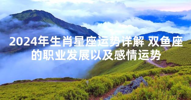 2024年生肖星座运势详解 双鱼座的职业发展以及感情运势